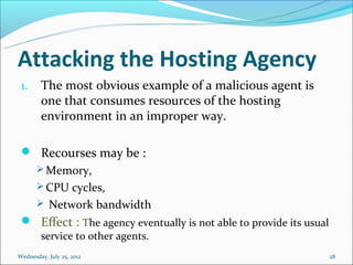 Attacking the Hosting Agency
 1.     The most obvious example of a malicious agent is
        one that consumes resources of the hosting
        environment in an improper way.

  Recourses may be :
   Memory,
   CPU cycles,
   Network bandwidth
  Effect : The agency eventually is not able to provide its usual
        service to other agents.
Wednesday, July 25, 2012                                             28
 