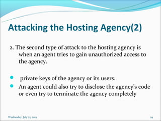 Attacking the Hosting Agency(2)
 2. The second type of attack to the hosting agency is
     when an agent tries to gain unauthorized access to
     the agency.

  private keys of the agency or its users.
  An agent could also try to disclose the agency’s code
        or even try to terminate the agency completely


Wednesday, July 25, 2012                                  29
 