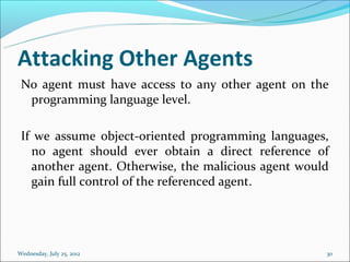Attacking Other Agents
 No agent must have access to any other agent on the
  programming language level.

 If we assume object-oriented programming languages,
   no agent should ever obtain a direct reference of
   another agent. Otherwise, the malicious agent would
   gain full control of the referenced agent.




Wednesday, July 25, 2012                             30
 