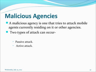 Malicious Agencies
 A malicious agency is one that tries to attack mobile
  agents currently residing on it or other agencies.
  Two types of attack can occur-

           •   Passive attack.
           •   Active attack.




Wednesday, July 25, 2012                                  32
 