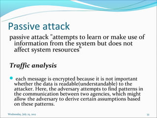 Passive attack
 passive attack "attempts to learn or make use of
  information from the system but does not
  affect system resources"

 Traffic analysis
  each message is encrypted because it is not important
     whether the data is readable(understandable) to the
     attacker. Here, the adversary attempts to find patterns in
     the communication between two agencies, which might
     allow the adversary to derive certain assumptions based
     on these patterns.
Wednesday, July 25, 2012                                          33
 