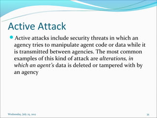 Active Attack
 Active attacks include security threats in which an
     agency tries to manipulate agent code or data while it
     is transmitted between agencies. The most common
     examples of this kind of attack are alterations, in
     which an agent’s data is deleted or tampered with by
     an agency




Wednesday, July 25, 2012                                      35
 