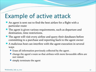 Example of active attack
  An agent is sent out to find the best airfare for a flight with a
   particular route
  The agent is given various requirements, such as departure and
   destination, time restrictions.
  The agent will visit every airline and query their databases before
   committing to a purchase and reporting back to the agent owner
  A malicious host can interfere with the agent execution in several
   ways
        Erase all information previously collected by the agent .
        change the agent’s route so that airlines with more favourable offers are
         not visited.
        simply terminate the agent



Wednesday, July 25, 2012                                                             37
 