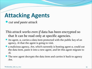 Attacking Agents
 cut and paste attack


 This attack works even if data has been encrypted so
  that It can be read only at specific agencies.
  An agent, α, carries a data item protected with the public key of an
   agency, Ai that the agent is going to visit.
  a malicious agency, Am, which currently is hosting agent α, could cut
   the data item, paste it into a new agent, and let this agent migrate to
   Ai.
  The new agent decrypts the data item and carries it back to agency
   Am.

Wednesday, July 25, 2012                                                     39
 