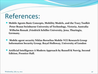 References:
  Mobile Agents Basic Concepts, Mobility Models, and the Tracy Toolkit
     Peter Braun Swinburne University of Technology, Victoria, Australia
     Wilhelm Rossak ,Friedrich Schiller University, Jena, Thuringia,
     Germany.

  Mobile agent security Niklas Borselius Mobile VCE Research Group
     Information Security Group, Royal Holloway, University of London

  Artificial Intelligence A Modern Approach by Russell & Norvig, Second
     Edition, Prentice Hall.




Wednesday, July 25, 2012                                                   40
 