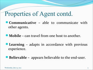 Properties of Agent contd.
 Communicative – able to communicate with
     other agents.

 Mobile – can travel from one host to another.

 Learning – adapts in accordance with previous
     experience.

 Believable – appears believable to the end-user.

Wednesday, July 25, 2012                             5
 