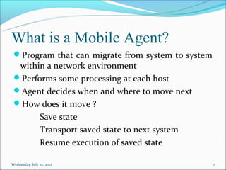 What is a Mobile Agent?
 Program that can migrate from system to system
  within a network environment
 Performs some processing at each host
 Agent decides when and where to move next
 How does it move ?
       Save state
       Transport saved state to next system
       Resume execution of saved state

Wednesday, July 25, 2012                           7
 