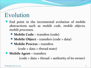 Evolution
  End point in the incremental evolution of mobile
   abstractions such as mobile code, mobile objects,
   mobile processes.
     Mobile Code – transfers (code)
     Mobile Object – transfers (code + data)
     Mobile Process – transfers
         (code + data + thread state)
  Mobile Agent – transfers
          (code + data + thread + authority of its owner)

Wednesday, July 25, 2012                                    8
 