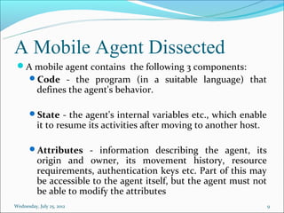 A Mobile Agent Dissected
 A mobile agent contains the following 3 components:
       Code - the program (in a suitable language) that
          defines the agent's behavior.

       State - the agent's internal variables etc., which enable
          it to resume its activities after moving to another host.

       Attributes - information describing the agent, its
          origin and owner, its movement history, resource
          requirements, authentication keys etc. Part of this may
          be accessible to the agent itself, but the agent must not
          be able to modify the attributes
Wednesday, July 25, 2012                                              9
 