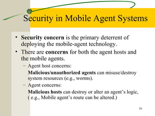 18
Security in Mobile Agent Systems
• Security concern is the primary deterrent of
deploying the mobile-agent technology.
• There are concerns for both the agent hosts and
the mobile agents.
– Agent host concerns:
Malicious/unauthorized agents can misuse/destroy
system resources (e.g., worms).
– Agent concerns:
Malicious hosts can destroy or alter an agent’s logic,
( e.g., Mobile agent’s route can be altered.)
 