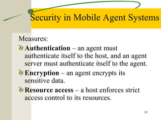 19
Security in Mobile Agent Systems
Measures:
Authentication – an agent must
authenticate itself to the host, and an agent
server must authenticate itself to the agent.
Encryption – an agent encrypts its
sensitive data.
Resource access – a host enforces strict
access control to its resources.
 