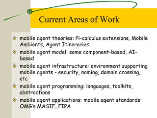 Current Areas of Work
mobile agent theories: Pi-calculus extensions, Mobile
Ambients, Agent Itineraries
mobile agent model: some component-based, AI-
based
mobile agent infrastructure: environment supporting
mobile agents - security, naming, domain crossing,
etc
mobile agent programming: languages, toolkits,
abstractions
mobile agent applications: mobile agent standards:
OMG’s MASIF, FIPA
 