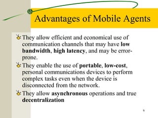 6
Advantages of Mobile Agents
They allow efficient and economical use of
communication channels that may have low
bandwidth, high latency, and may be error-
prone.
They enable the use of portable, low-cost,
personal communications devices to perform
complex tasks even when the device is
disconnected from the network.
They allow asynchronous operations and true
decentralization
 