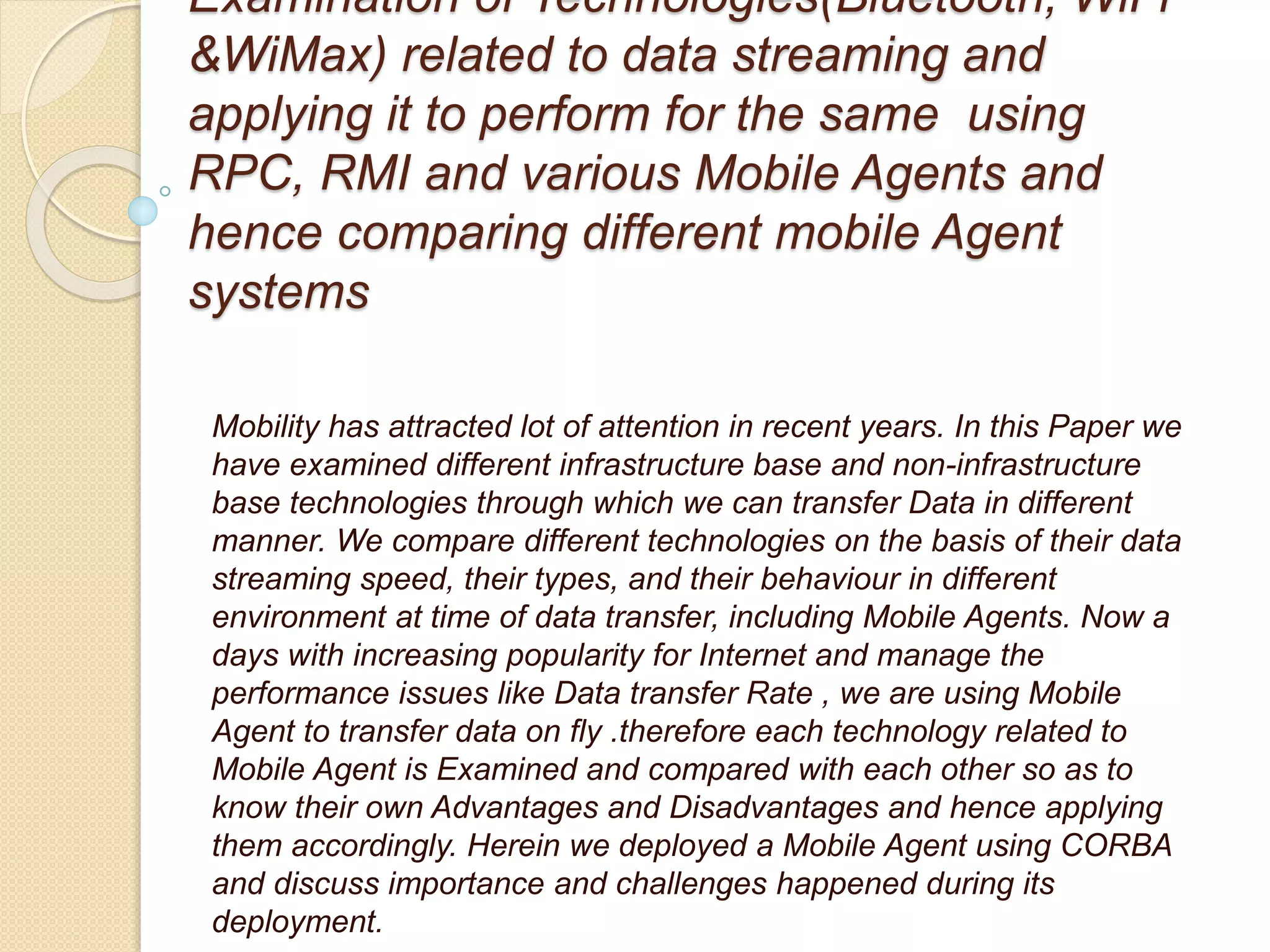 Examination of Technologies(Bluetooth, WiFi
&WiMax) related to data streaming and
applying it to perform for the same using
RPC, RMI and various Mobile Agents and
hence comparing different mobile Agent
systems
Mobility has attracted lot of attention in recent years. In this Paper we
have examined different infrastructure base and non-infrastructure
base technologies through which we can transfer Data in different
manner. We compare different technologies on the basis of their data
streaming speed, their types, and their behaviour in different
environment at time of data transfer, including Mobile Agents. Now a
days with increasing popularity for Internet and manage the
performance issues like Data transfer Rate , we are using Mobile
Agent to transfer data on fly .therefore each technology related to
Mobile Agent is Examined and compared with each other so as to
know their own Advantages and Disadvantages and hence applying
them accordingly. Herein we deployed a Mobile Agent using CORBA
and discuss importance and challenges happened during its
deployment.
 