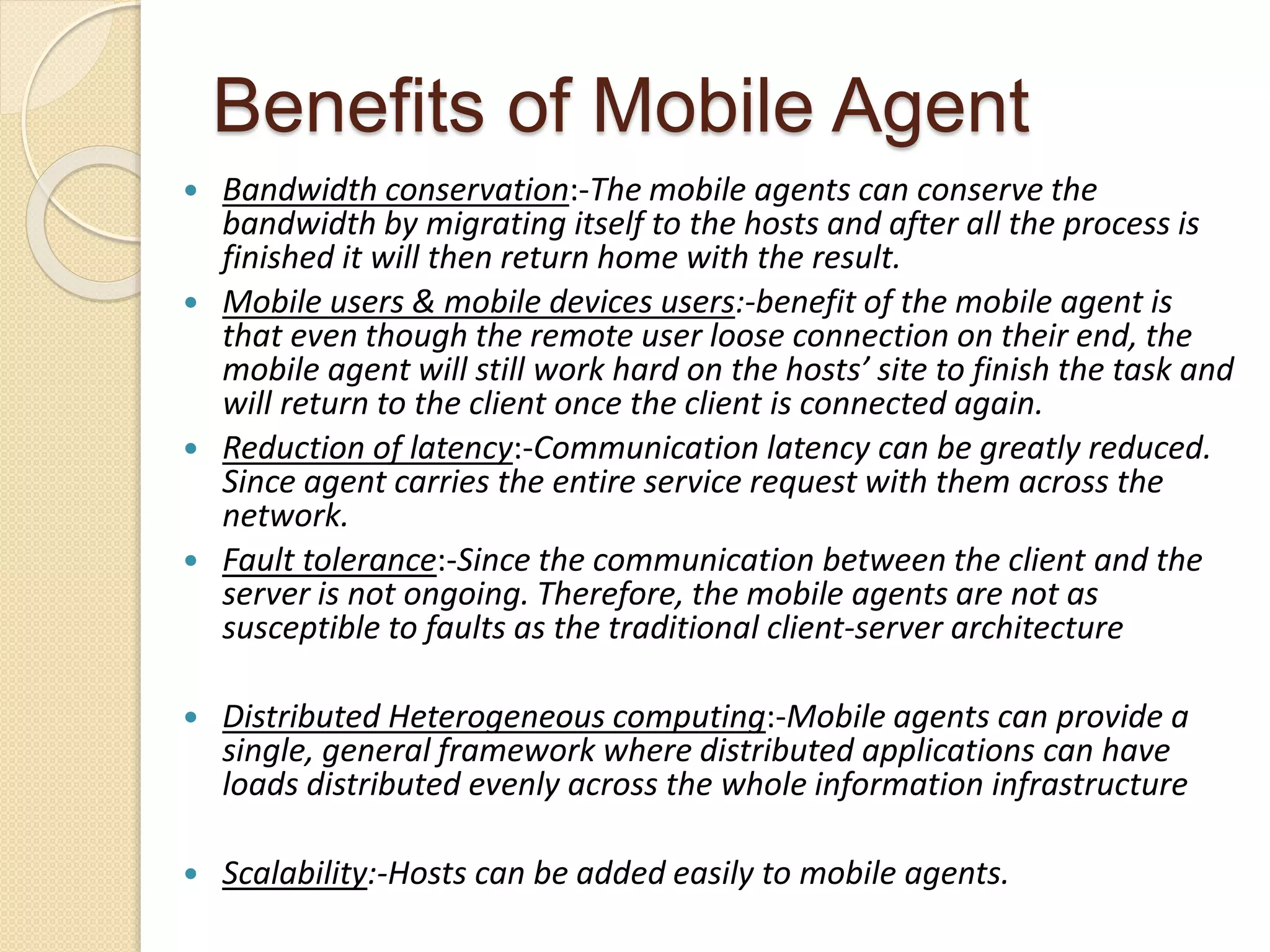 Benefits of Mobile Agent
 Bandwidth conservation:-The mobile agents can conserve the
bandwidth by migrating itself to the hosts and after all the process is
finished it will then return home with the result.
 Mobile users & mobile devices users:-benefit of the mobile agent is
that even though the remote user loose connection on their end, the
mobile agent will still work hard on the hosts’ site to finish the task and
will return to the client once the client is connected again.
 Reduction of latency:-Communication latency can be greatly reduced.
Since agent carries the entire service request with them across the
network.
 Fault tolerance:-Since the communication between the client and the
server is not ongoing. Therefore, the mobile agents are not as
susceptible to faults as the traditional client-server architecture
 Distributed Heterogeneous computing:-Mobile agents can provide a
single, general framework where distributed applications can have
loads distributed evenly across the whole information infrastructure
 Scalability:-Hosts can be added easily to mobile agents.
 