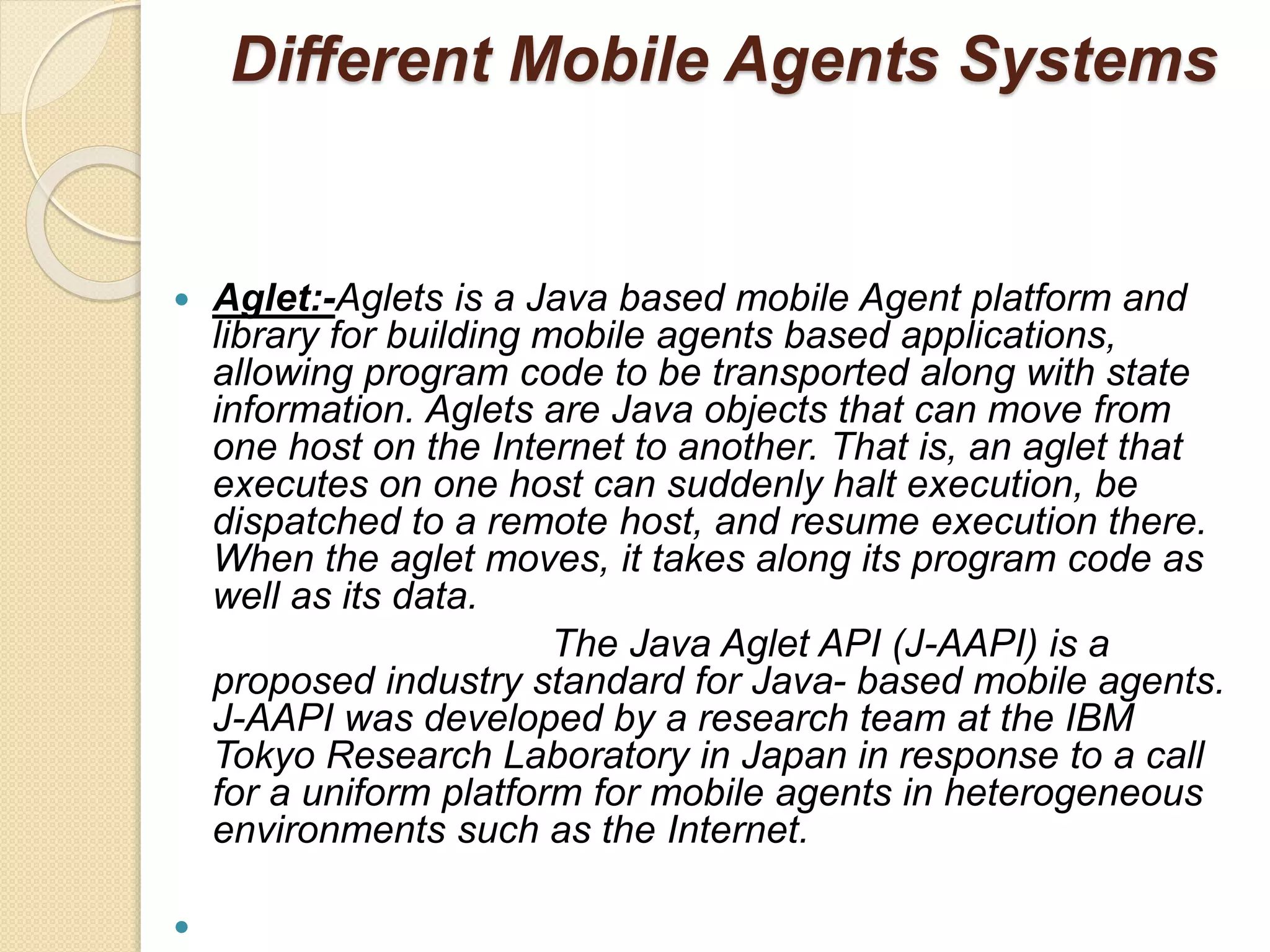 Different Mobile Agents Systems
 Aglet:-Aglets is a Java based mobile Agent platform and
library for building mobile agents based applications,
allowing program code to be transported along with state
information. Aglets are Java objects that can move from
one host on the Internet to another. That is, an aglet that
executes on one host can suddenly halt execution, be
dispatched to a remote host, and resume execution there.
When the aglet moves, it takes along its program code as
well as its data.
The Java Aglet API (J-AAPI) is a
proposed industry standard for Java- based mobile agents.
J-AAPI was developed by a research team at the IBM
Tokyo Research Laboratory in Japan in response to a call
for a uniform platform for mobile agents in heterogeneous
environments such as the Internet.

 