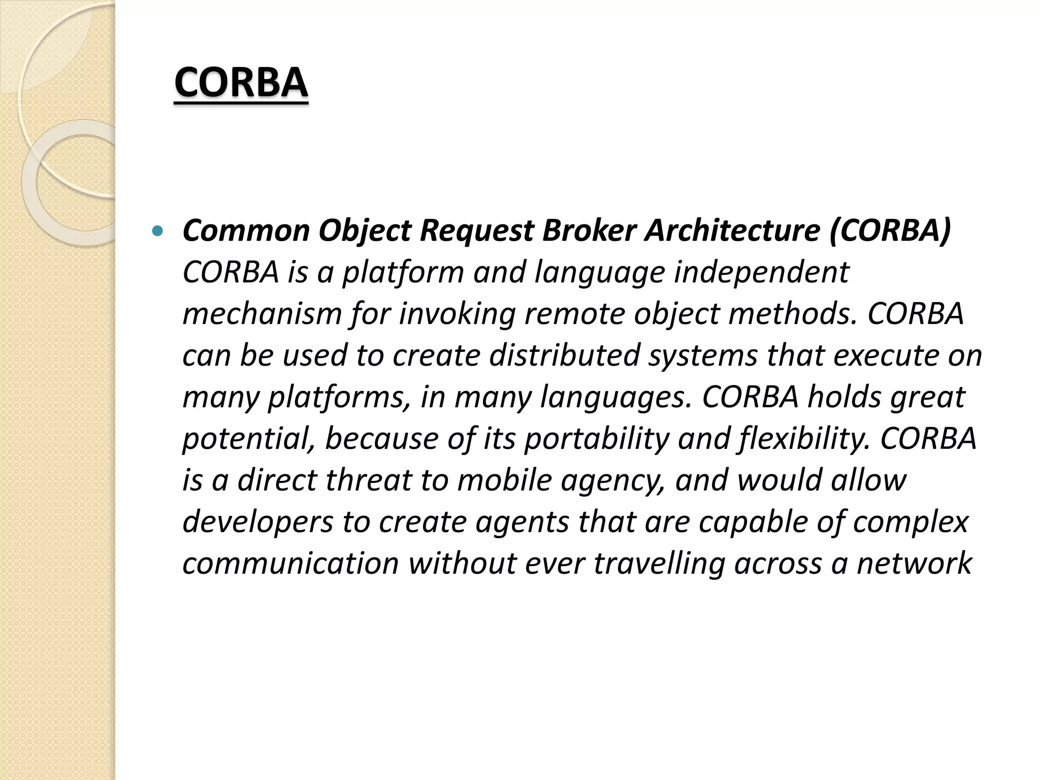 CORBA
 Common Object Request Broker Architecture (CORBA)
CORBA is a platform and language independent
mechanism for invoking remote object methods. CORBA
can be used to create distributed systems that execute on
many platforms, in many languages. CORBA holds great
potential, because of its portability and flexibility. CORBA
is a direct threat to mobile agency, and would allow
developers to create agents that are capable of complex
communication without ever travelling across a network
 