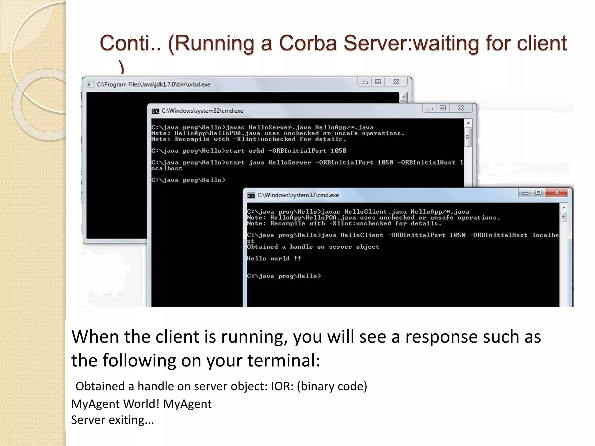 Conti.. (Running a Corba Server:waiting for client
.. )
When the client is running, you will see a response such as
the following on your terminal:
Obtained a handle on server object: IOR: (binary code)
MyAgent World! MyAgent
Server exiting...
 