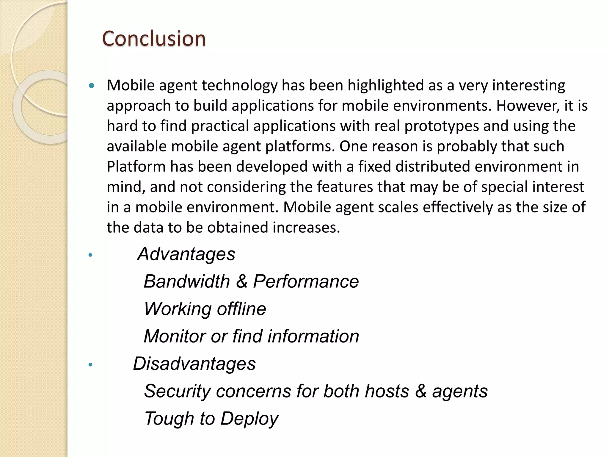 Conclusion
 Mobile agent technology has been highlighted as a very interesting
approach to build applications for mobile environments. However, it is
hard to find practical applications with real prototypes and using the
available mobile agent platforms. One reason is probably that such
Platform has been developed with a fixed distributed environment in
mind, and not considering the features that may be of special interest
in a mobile environment. Mobile agent scales effectively as the size of
the data to be obtained increases.
• Advantages
Bandwidth & Performance
Working offline
Monitor or find information
• Disadvantages
Security concerns for both hosts & agents
Tough to Deploy
 