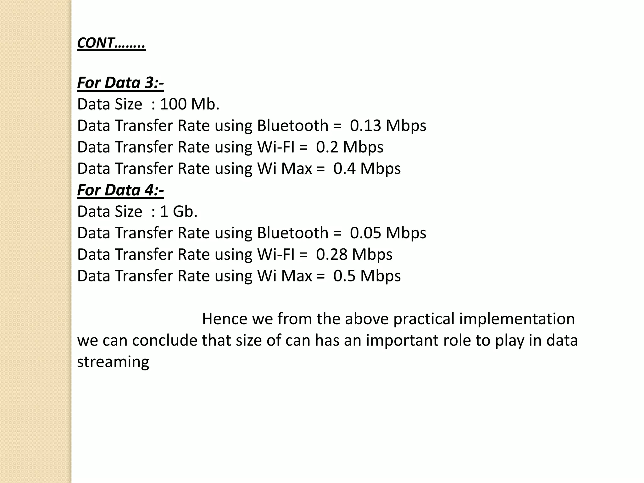 CONT……..
For Data 3:-
Data Size : 100 Mb.
Data Transfer Rate using Bluetooth = 0.13 Mbps
Data Transfer Rate using Wi-FI = 0.2 Mbps
Data Transfer Rate using Wi Max = 0.4 Mbps
For Data 4:-
Data Size : 1 Gb.
Data Transfer Rate using Bluetooth = 0.05 Mbps
Data Transfer Rate using Wi-FI = 0.28 Mbps
Data Transfer Rate using Wi Max = 0.5 Mbps
Hence we from the above practical implementation
we can conclude that size of can has an important role to play in data
streaming
 