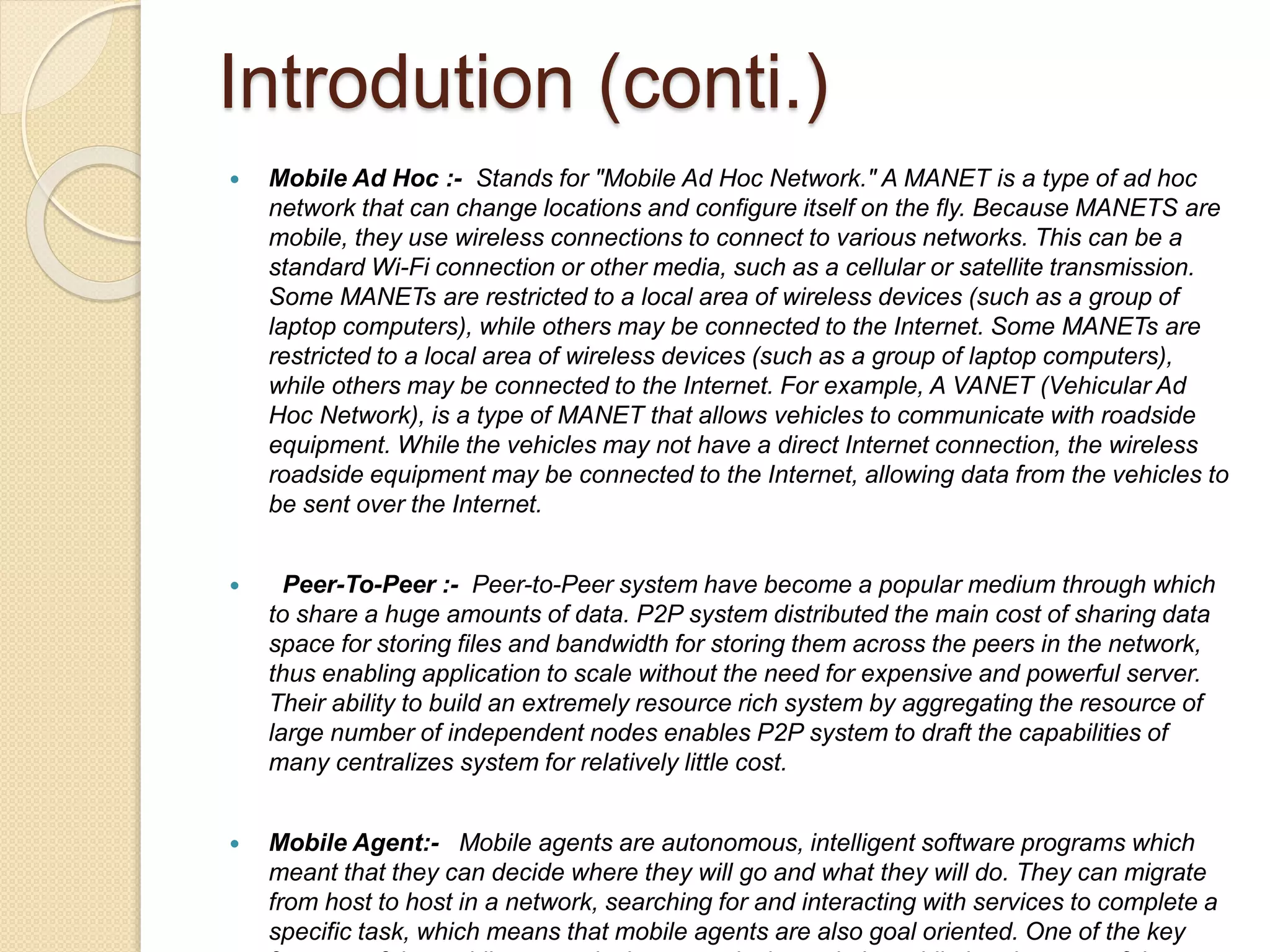 Introdution (conti.)
 Mobile Ad Hoc :- Stands for "Mobile Ad Hoc Network." A MANET is a type of ad hoc
network that can change locations and configure itself on the fly. Because MANETS are
mobile, they use wireless connections to connect to various networks. This can be a
standard Wi-Fi connection or other media, such as a cellular or satellite transmission.
Some MANETs are restricted to a local area of wireless devices (such as a group of
laptop computers), while others may be connected to the Internet. Some MANETs are
restricted to a local area of wireless devices (such as a group of laptop computers),
while others may be connected to the Internet. For example, A VANET (Vehicular Ad
Hoc Network), is a type of MANET that allows vehicles to communicate with roadside
equipment. While the vehicles may not have a direct Internet connection, the wireless
roadside equipment may be connected to the Internet, allowing data from the vehicles to
be sent over the Internet.
 Peer-To-Peer :- Peer-to-Peer system have become a popular medium through which
to share a huge amounts of data. P2P system distributed the main cost of sharing data
space for storing files and bandwidth for storing them across the peers in the network,
thus enabling application to scale without the need for expensive and powerful server.
Their ability to build an extremely resource rich system by aggregating the resource of
large number of independent nodes enables P2P system to draft the capabilities of
many centralizes system for relatively little cost.
 Mobile Agent:- Mobile agents are autonomous, intelligent software programs which
meant that they can decide where they will go and what they will do. They can migrate
from host to host in a network, searching for and interacting with services to complete a
specific task, which means that mobile agents are also goal oriented. One of the key
 