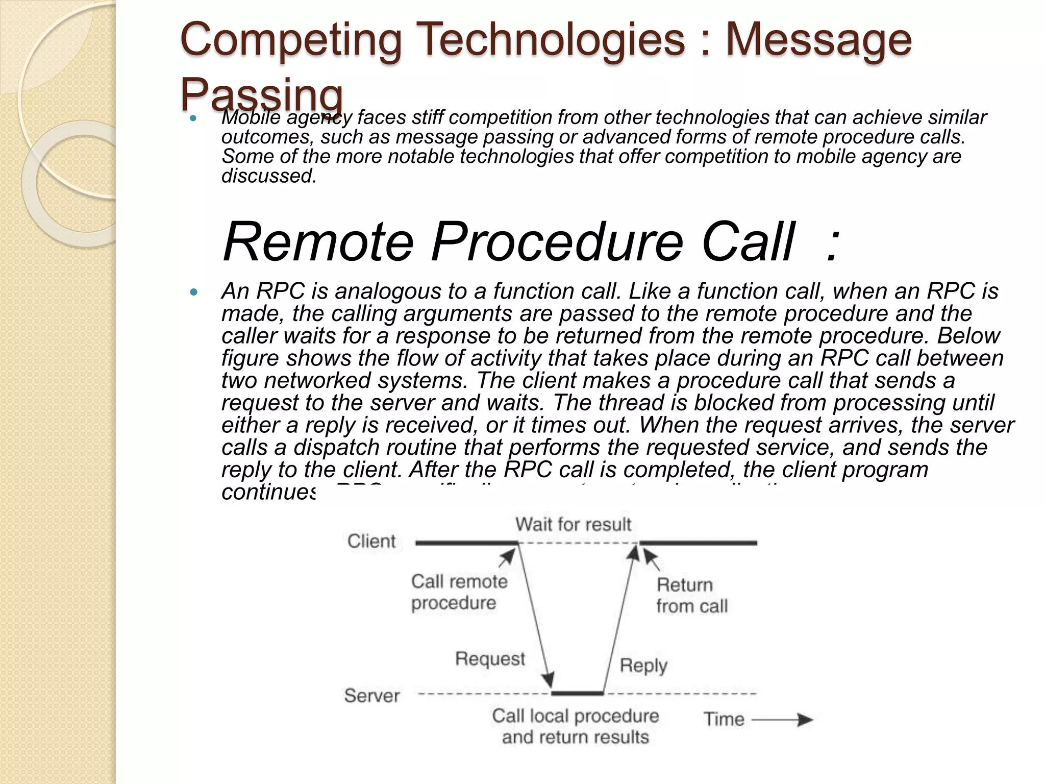 Competing Technologies : Message
Passing Mobile agency faces stiff competition from other technologies that can achieve similar
outcomes, such as message passing or advanced forms of remote procedure calls.
Some of the more notable technologies that offer competition to mobile agency are
discussed.
Remote Procedure Call :
 An RPC is analogous to a function call. Like a function call, when an RPC is
made, the calling arguments are passed to the remote procedure and the
caller waits for a response to be returned from the remote procedure. Below
figure shows the flow of activity that takes place during an RPC call between
two networked systems. The client makes a procedure call that sends a
request to the server and waits. The thread is blocked from processing until
either a reply is received, or it times out. When the request arrives, the server
calls a dispatch routine that performs the requested service, and sends the
reply to the client. After the RPC call is completed, the client program
continues. RPC specifically supports network applications
 