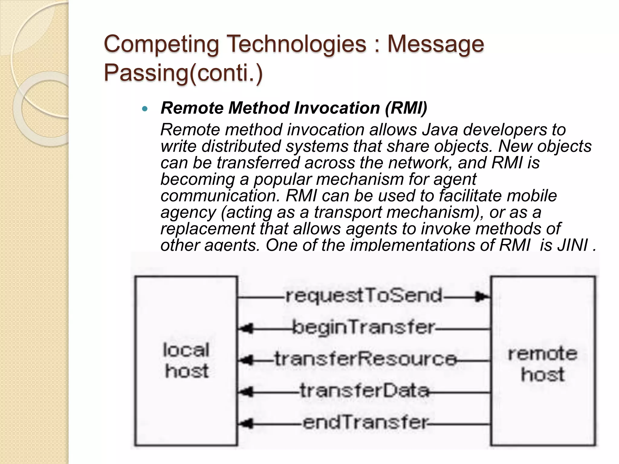 Competing Technologies : Message
Passing(conti.)
 Remote Method Invocation (RMI)
Remote method invocation allows Java developers to
write distributed systems that share objects. New objects
can be transferred across the network, and RMI is
becoming a popular mechanism for agent
communication. RMI can be used to facilitate mobile
agency (acting as a transport mechanism), or as a
replacement that allows agents to invoke methods of
other agents. One of the implementations of RMI is JINI .
 