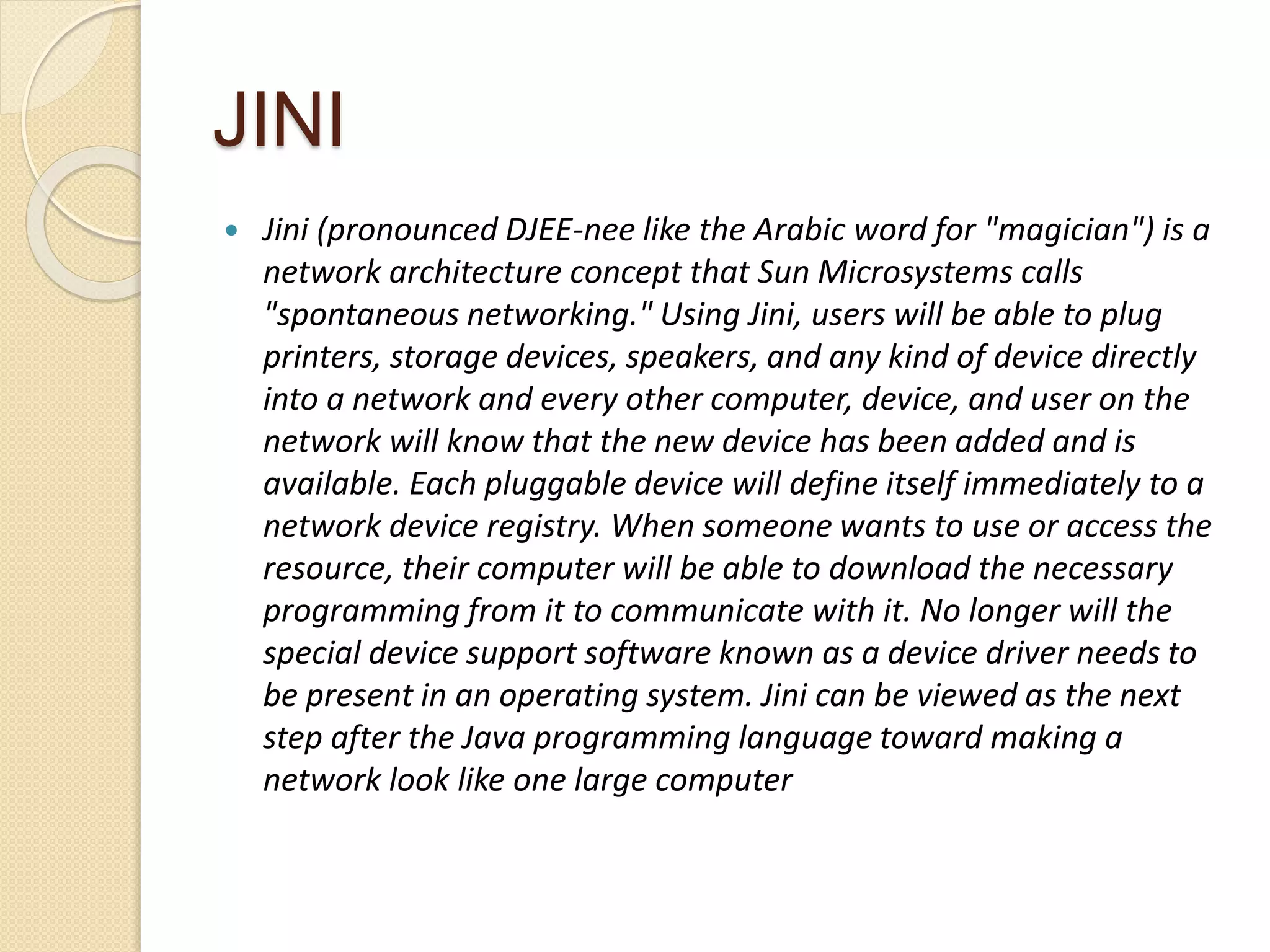 JINI
 Jini (pronounced DJEE-nee like the Arabic word for "magician") is a
network architecture concept that Sun Microsystems calls
"spontaneous networking." Using Jini, users will be able to plug
printers, storage devices, speakers, and any kind of device directly
into a network and every other computer, device, and user on the
network will know that the new device has been added and is
available. Each pluggable device will define itself immediately to a
network device registry. When someone wants to use or access the
resource, their computer will be able to download the necessary
programming from it to communicate with it. No longer will the
special device support software known as a device driver needs to
be present in an operating system. Jini can be viewed as the next
step after the Java programming language toward making a
network look like one large computer
 