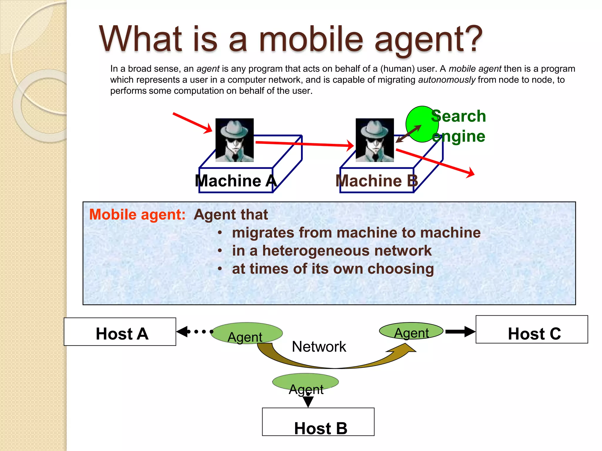 What is a mobile agent?
Machine A Machine B
Search
engine
Mobile agent: Agent that
• migrates from machine to machine
• in a heterogeneous network
• at times of its own choosing
In a broad sense, an agent is any program that acts on behalf of a (human) user. A mobile agent then is a program
which represents a user in a computer network, and is capable of migrating autonomously from node to node, to
performs some computation on behalf of the user.
AgentHost A
Host B
Host C
Agent
Agent
Network
 