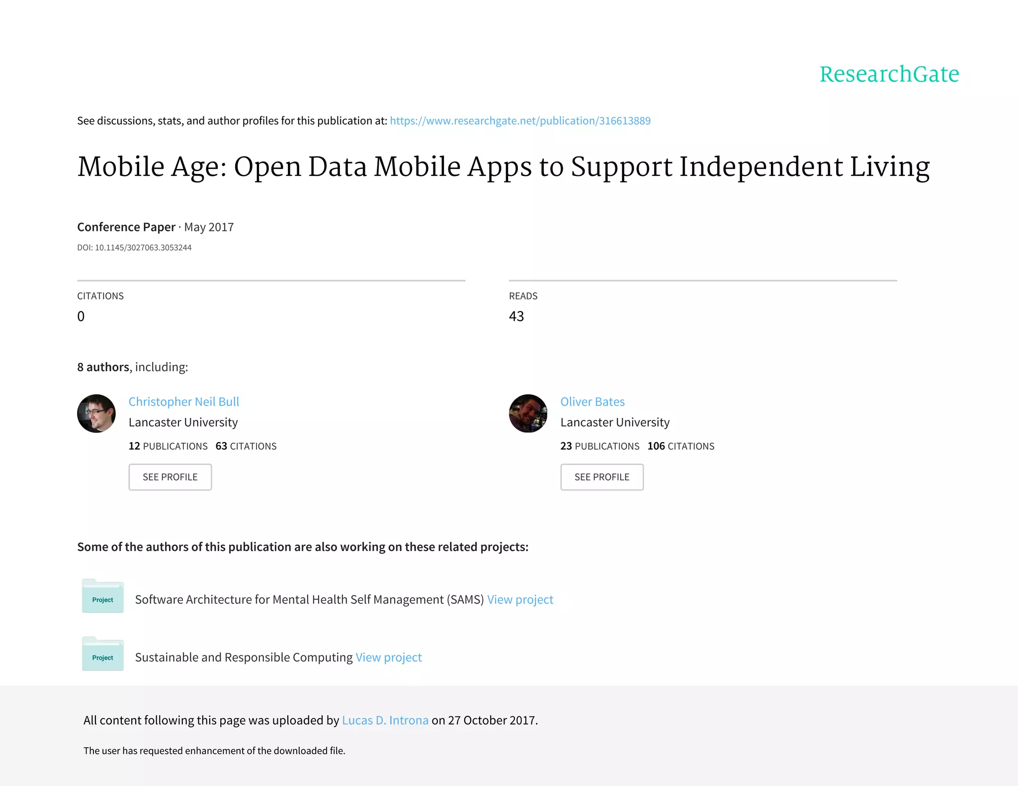 See	discussions,	stats,	and	author	profiles	for	this	publication	at:	https://www.researchgate.net/publication/316613889
Mobile	Age:	Open	Data	Mobile	Apps	to	Support	Independent	Living
Conference	Paper	·	May	2017
DOI:	10.1145/3027063.3053244
CITATIONS
0
READS
43
8	authors,	including:
Some	of	the	authors	of	this	publication	are	also	working	on	these	related	projects:
Software	Architecture	for	Mental	Health	Self	Management	(SAMS)	View	project
Sustainable	and	Responsible	Computing	View	project
Christopher	Neil	Bull
Lancaster	University
12	PUBLICATIONS			63	CITATIONS			
SEE	PROFILE
Oliver	Bates
Lancaster	University
23	PUBLICATIONS			106	CITATIONS			
SEE	PROFILE
All	content	following	this	page	was	uploaded	by	Lucas	D.	Introna	on	27	October	2017.
The	user	has	requested	enhancement	of	the	downloaded	file.
 