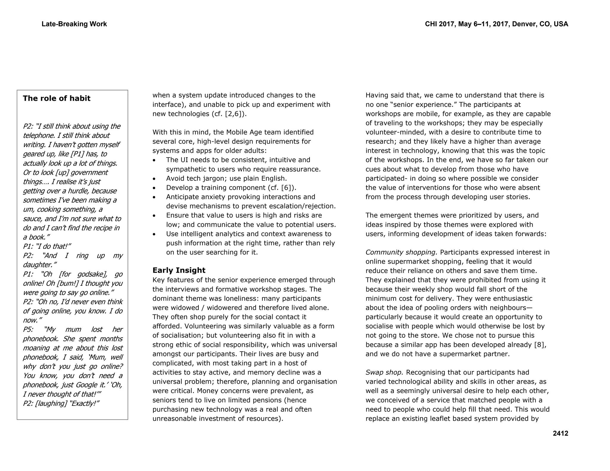 when a system update introduced changes to the
interface), and unable to pick up and experiment with
new technologies (cf. [2,6]).
With this in mind, the Mobile Age team identified
several core, high-level design requirements for
systems and apps for older adults:
 The UI needs to be consistent, intuitive and
sympathetic to users who require reassurance.
 Avoid tech jargon; use plain English.
 Develop a training component (cf. [6]).
 Anticipate anxiety provoking interactions and
devise mechanisms to prevent escalation/rejection.
 Ensure that value to users is high and risks are
low; and communicate the value to potential users.
 Use intelligent analytics and context awareness to
push information at the right time, rather than rely
on the user searching for it.
Early Insight
Key features of the senior experience emerged through
the interviews and formative workshop stages. The
dominant theme was loneliness: many participants
were widowed / widowered and therefore lived alone.
They often shop purely for the social contact it
afforded. Volunteering was similarly valuable as a form
of socialisation; but volunteering also fit in with a
strong ethic of social responsibility, which was universal
amongst our participants. Their lives are busy and
complicated, with most taking part in a host of
activities to stay active, and memory decline was a
universal problem; therefore, planning and organisation
were critical. Money concerns were prevalent, as
seniors tend to live on limited pensions (hence
purchasing new technology was a real and often
unreasonable investment of resources).
Having said that, we came to understand that there is
no one “senior experience.” The participants at
workshops are mobile, for example, as they are capable
of traveling to the workshops; they may be especially
volunteer-minded, with a desire to contribute time to
research; and they likely have a higher than average
interest in technology, knowing that this was the topic
of the workshops. In the end, we have so far taken our
cues about what to develop from those who have
participated- in doing so where possible we consider
the value of interventions for those who were absent
from the process through developing user stories.
The emergent themes were prioritized by users, and
ideas inspired by those themes were explored with
users, informing development of ideas taken forwards:
Community shopping. Participants expressed interest in
online supermarket shopping, feeling that it would
reduce their reliance on others and save them time.
They explained that they were prohibited from using it
because their weekly shop would fall short of the
minimum cost for delivery. They were enthusiastic
about the idea of pooling orders with neighbours—
particularly because it would create an opportunity to
socialise with people which would otherwise be lost by
not going to the store. We chose not to pursue this
because a similar app has been developed already [8],
and we do not have a supermarket partner.
Swap shop. Recognising that our participants had
varied technological ability and skills in other areas, as
well as a seemingly universal desire to help each other,
we conceived of a service that matched people with a
need to people who could help fill that need. This would
replace an existing leaflet based system provided by
The role of habit
P2: “I still think about using the
telephone. I still think about
writing. I haven’t gotten myself
geared up, like [P1] has, to
actually look up a lot of things.
Or to look [up] government
things…. I realise it’s just
getting over a hurdle, because
sometimes I’ve been making a
um, cooking something, a
sauce, and I’m not sure what to
do and I can’t find the recipe in
a book.”
P1: “I do that!”
P2: “And I ring up my
daughter.”
P1: “Oh [for godsake], go
online! Oh [bum!] I thought you
were going to say go online.”
P2: “Oh no, I’d never even think
of going online, you know. I do
now.”
P5: “My mum lost her
phonebook. She spent months
moaning at me about this lost
phonebook, I said, ‘Mum, well
why don’t you just go online?
You know, you don’t need a
phonebook, just Google it.’ ‘Oh,
I never thought of that!’”
P2: [laughing] “Exactly!”
Late-Breaking Work CHI 2017, May 6–11, 2017, Denver, CO, USA
2412
 