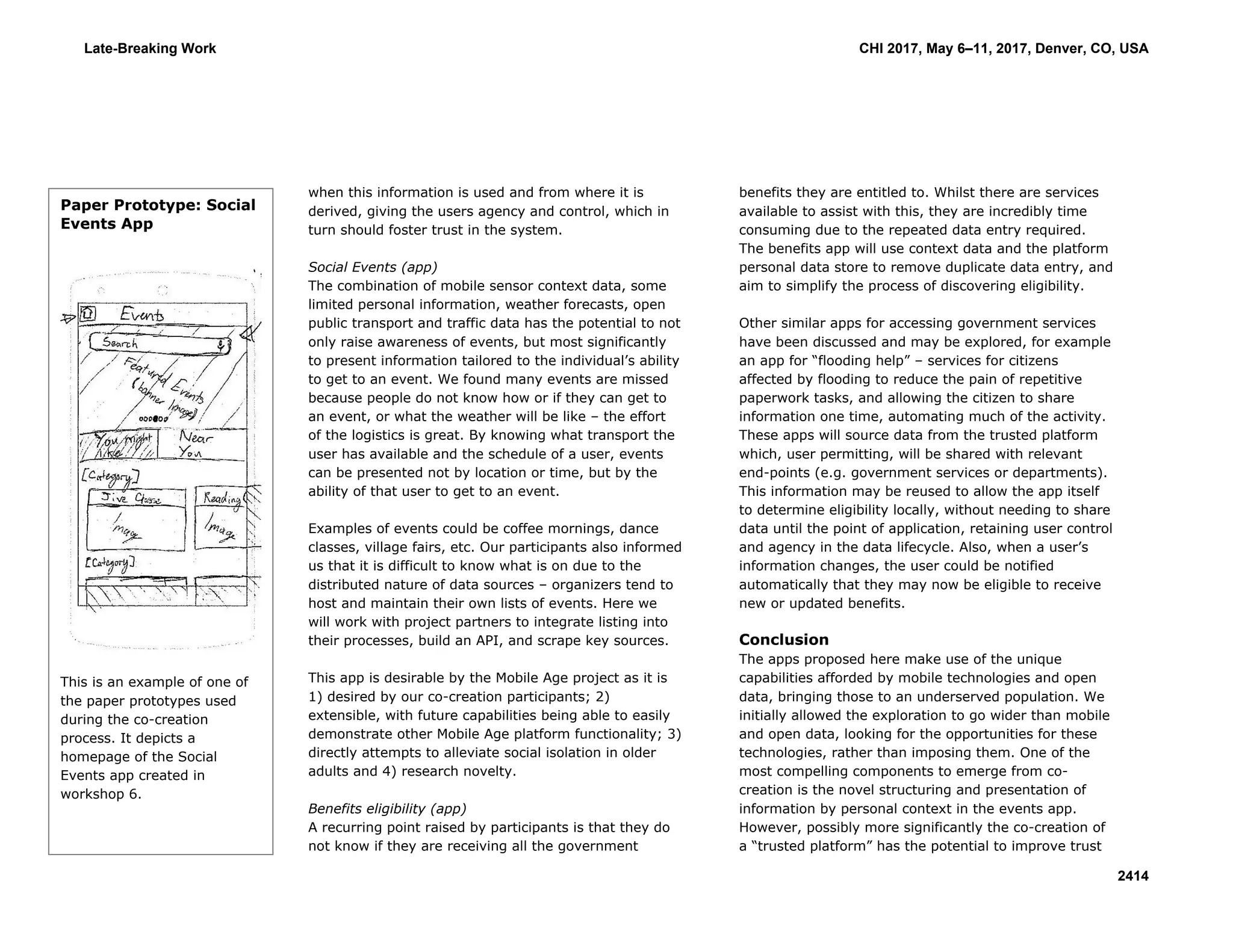 when this information is used and from where it is
derived, giving the users agency and control, which in
turn should foster trust in the system.
Social Events (app)
The combination of mobile sensor context data, some
limited personal information, weather forecasts, open
public transport and traffic data has the potential to not
only raise awareness of events, but most significantly
to present information tailored to the individual’s ability
to get to an event. We found many events are missed
because people do not know how or if they can get to
an event, or what the weather will be like – the effort
of the logistics is great. By knowing what transport the
user has available and the schedule of a user, events
can be presented not by location or time, but by the
ability of that user to get to an event.
Examples of events could be coffee mornings, dance
classes, village fairs, etc. Our participants also informed
us that it is difficult to know what is on due to the
distributed nature of data sources – organizers tend to
host and maintain their own lists of events. Here we
will work with project partners to integrate listing into
their processes, build an API, and scrape key sources.
This app is desirable by the Mobile Age project as it is
1) desired by our co-creation participants; 2)
extensible, with future capabilities being able to easily
demonstrate other Mobile Age platform functionality; 3)
directly attempts to alleviate social isolation in older
adults and 4) research novelty.
Benefits eligibility (app)
A recurring point raised by participants is that they do
not know if they are receiving all the government
benefits they are entitled to. Whilst there are services
available to assist with this, they are incredibly time
consuming due to the repeated data entry required.
The benefits app will use context data and the platform
personal data store to remove duplicate data entry, and
aim to simplify the process of discovering eligibility.
Other similar apps for accessing government services
have been discussed and may be explored, for example
an app for “flooding help” – services for citizens
affected by flooding to reduce the pain of repetitive
paperwork tasks, and allowing the citizen to share
information one time, automating much of the activity.
These apps will source data from the trusted platform
which, user permitting, will be shared with relevant
end-points (e.g. government services or departments).
This information may be reused to allow the app itself
to determine eligibility locally, without needing to share
data until the point of application, retaining user control
and agency in the data lifecycle. Also, when a user’s
information changes, the user could be notified
automatically that they may now be eligible to receive
new or updated benefits.
Conclusion
The apps proposed here make use of the unique
capabilities afforded by mobile technologies and open
data, bringing those to an underserved population. We
initially allowed the exploration to go wider than mobile
and open data, looking for the opportunities for these
technologies, rather than imposing them. One of the
most compelling components to emerge from co-
creation is the novel structuring and presentation of
information by personal context in the events app.
However, possibly more significantly the co-creation of
a “trusted platform” has the potential to improve trust
Paper Prototype: Social
Events App
This is an example of one of
the paper prototypes used
during the co-creation
process. It depicts a
homepage of the Social
Events app created in
workshop 6.
Late-Breaking Work CHI 2017, May 6–11, 2017, Denver, CO, USA
2414
 