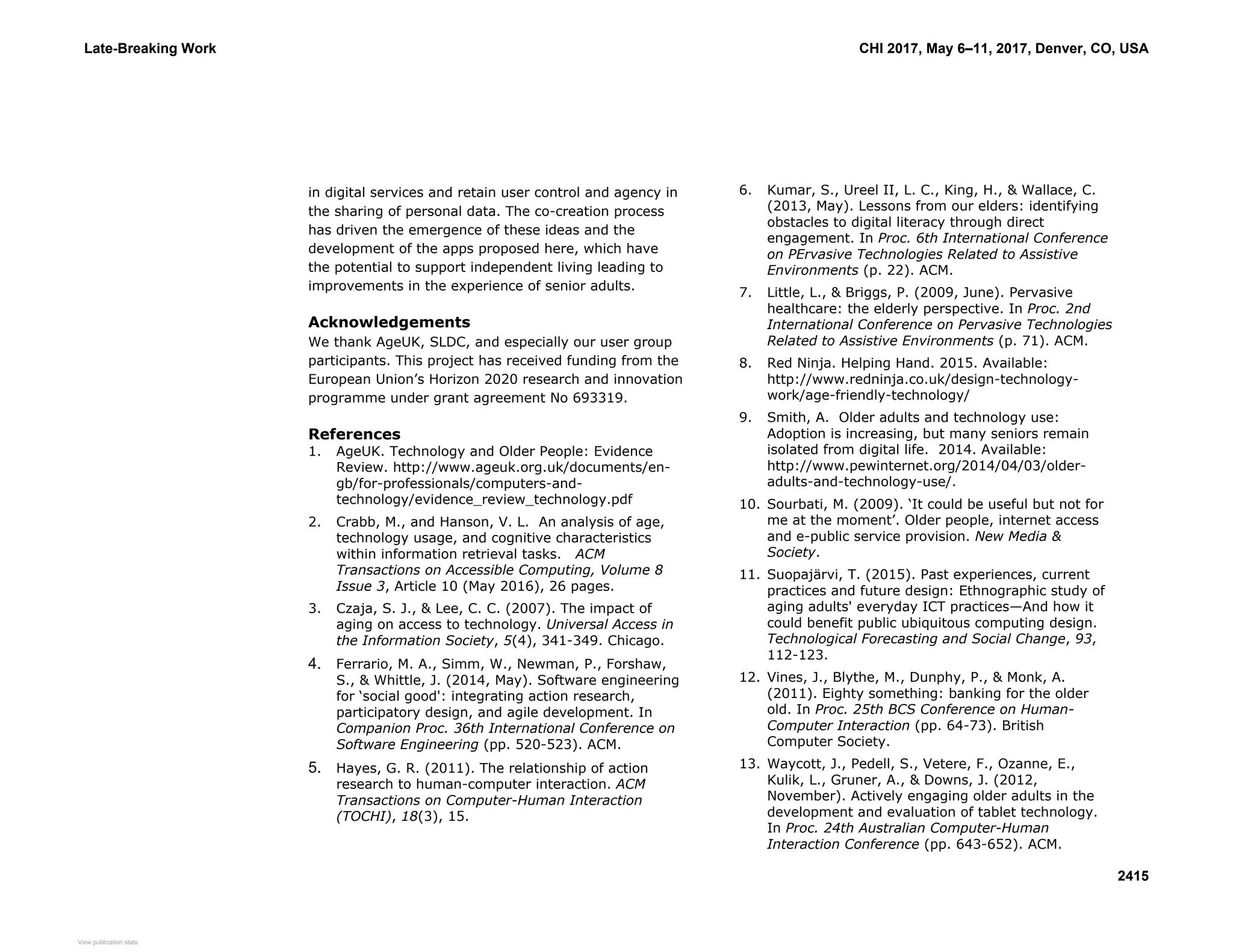 in digital services and retain user control and agency in
the sharing of personal data. The co-creation process
has driven the emergence of these ideas and the
development of the apps proposed here, which have
the potential to support independent living leading to
improvements in the experience of senior adults.
Acknowledgements
We thank AgeUK, SLDC, and especially our user group
participants. This project has received funding from the
European Union’s Horizon 2020 research and innovation
programme under grant agreement No 693319.
References
1. AgeUK. Technology and Older People: Evidence
Review. http://www.ageuk.org.uk/documents/en-
gb/for-professionals/computers-and-
technology/evidence_review_technology.pdf
2. Crabb, M., and Hanson, V. L. An analysis of age,
technology usage, and cognitive characteristics
within information retrieval tasks. ACM
Transactions on Accessible Computing, Volume 8
Issue 3, Article 10 (May 2016), 26 pages.
3. Czaja, S. J., & Lee, C. C. (2007). The impact of
aging on access to technology. Universal Access in
the Information Society, 5(4), 341-349. Chicago.
4. Ferrario, M. A., Simm, W., Newman, P., Forshaw,
S., & Whittle, J. (2014, May). Software engineering
for ‘social good': integrating action research,
participatory design, and agile development. In
Companion Proc. 36th International Conference on
Software Engineering (pp. 520-523). ACM.
5. Hayes, G. R. (2011). The relationship of action
research to human-computer interaction. ACM
Transactions on Computer-Human Interaction
(TOCHI), 18(3), 15.
6. Kumar, S., Ureel II, L. C., King, H., & Wallace, C.
(2013, May). Lessons from our elders: identifying
obstacles to digital literacy through direct
engagement. In Proc. 6th International Conference
on PErvasive Technologies Related to Assistive
Environments (p. 22). ACM.
7. Little, L., & Briggs, P. (2009, June). Pervasive
healthcare: the elderly perspective. In Proc. 2nd
International Conference on Pervasive Technologies
Related to Assistive Environments (p. 71). ACM.
8. Red Ninja. Helping Hand. 2015. Available:
http://www.redninja.co.uk/design-technology-
work/age-friendly-technology/
9. Smith, A. Older adults and technology use:
Adoption is increasing, but many seniors remain
isolated from digital life. 2014. Available:
http://www.pewinternet.org/2014/04/03/older-
adults-and-technology-use/.
10. Sourbati, M. (2009). ‘It could be useful but not for
me at the moment’. Older people, internet access
and e-public service provision. New Media &
Society.
11. Suopajärvi, T. (2015). Past experiences, current
practices and future design: Ethnographic study of
aging adults' everyday ICT practices—And how it
could benefit public ubiquitous computing design.
Technological Forecasting and Social Change, 93,
112-123.
12. Vines, J., Blythe, M., Dunphy, P., & Monk, A.
(2011). Eighty something: banking for the older
old. In Proc. 25th BCS Conference on Human-
Computer Interaction (pp. 64-73). British
Computer Society.
13. Waycott, J., Pedell, S., Vetere, F., Ozanne, E.,
Kulik, L., Gruner, A., & Downs, J. (2012,
November). Actively engaging older adults in the
development and evaluation of tablet technology.
In Proc. 24th Australian Computer-Human
Interaction Conference (pp. 643-652). ACM.
Late-Breaking Work CHI 2017, May 6–11, 2017, Denver, CO, USA
2415
View publication statsView publication stats
 