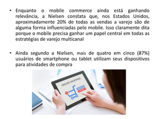 • Enquanto o mobile commerce ainda está ganhando
relevância, a Nielsen constata que, nos Estados Unidos,
aproximadamente 20% de todas as vendas a varejo são de
alguma forma influenciadas pelo mobile. Isso claramente dita
porque o mobile precisa ganhar um papel central em todas as
estratégias de varejo multicanal
• Ainda segundo a Nielsen, mais de quatro em cinco (87%)
usuários de smartphone ou tablet utilizam seus dispositivos
para atividades de compra
 