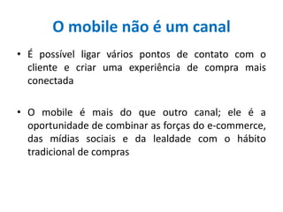 O mobile não é um canal
• É possível ligar vários pontos de contato com o
cliente e criar uma experiência de compra mais
conectada
• O mobile é mais do que outro canal; ele é a
oportunidade de combinar as forças do e-commerce,
das mídias sociais e da lealdade com o hábito
tradicional de compras
 