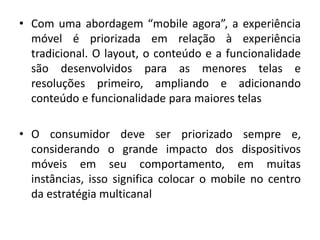 • Com uma abordagem “mobile agora”, a experiência
móvel é priorizada em relação à experiência
tradicional. O layout, o conteúdo e a funcionalidade
são desenvolvidos para as menores telas e
resoluções primeiro, ampliando e adicionando
conteúdo e funcionalidade para maiores telas
• O consumidor deve ser priorizado sempre e,
considerando o grande impacto dos dispositivos
móveis em seu comportamento, em muitas
instâncias, isso significa colocar o mobile no centro
da estratégia multicanal
 