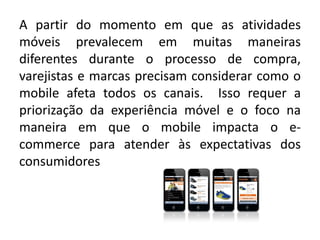 A partir do momento em que as atividades
móveis prevalecem em muitas maneiras
diferentes durante o processo de compra,
varejistas e marcas precisam considerar como o
mobile afeta todos os canais. Isso requer a
priorização da experiência móvel e o foco na
maneira em que o mobile impacta o e-
commerce para atender às expectativas dos
consumidores
 