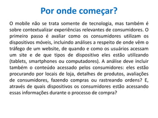 Por onde começar?
O mobile não se trata somente de tecnologia, mas também é
sobre contextualizar experiências relevantes de consumidores. O
primeiro passo é avaliar como os consumidores utilizam os
dispositivos móveis, incluindo análises a respeito de onde vêm o
tráfego de um website, de quando e como os usuários acessam
um site e de que tipos de dispositivo eles estão utilizando
(tablets, smartphones ou computadores). A análise deve incluir
também o conteúdo acessado pelos consumidores: eles estão
procurando por locais de loja, detalhes de produtos, avaliações
de consumidores, fazendo compras ou rastreando ordens? E,
através de quais dispositivos os consumidores estão acessando
essas informações durante o processo de compra?
 