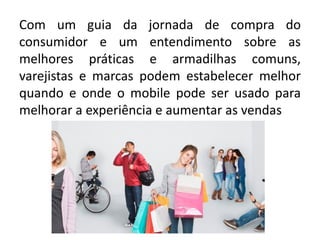 Com um guia da jornada de compra do
consumidor e um entendimento sobre as
melhores práticas e armadilhas comuns,
varejistas e marcas podem estabelecer melhor
quando e onde o mobile pode ser usado para
melhorar a experiência e aumentar as vendas
 