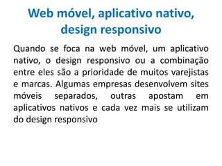 Web móvel, aplicativo nativo,
design responsivo
Quando se foca na web móvel, um aplicativo
nativo, o design responsivo ou a combinação
entre eles são a prioridade de muitos varejistas
e marcas. Algumas empresas desenvolvem sites
móveis separados, outras apostam em
aplicativos nativos e cada vez mais se utilizam
do design responsivo
 