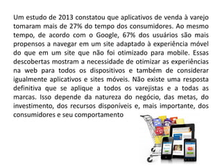 Um estudo de 2013 constatou que aplicativos de venda à varejo
tomaram mais de 27% do tempo dos consumidores. Ao mesmo
tempo, de acordo com o Google, 67% dos usuários são mais
propensos a navegar em um site adaptado à experiência móvel
do que em um site que não foi otimizado para mobile. Essas
descobertas mostram a necessidade de otimizar as experiências
na web para todos os dispositivos e também de considerar
igualmente aplicativos e sites móveis. Não existe uma resposta
definitiva que se aplique a todos os varejistas e a todas as
marcas. Isso depende da natureza do negócio, das metas, do
investimento, dos recursos disponíveis e, mais importante, dos
consumidores e seu comportamento
 