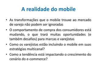 A realidade do mobile
• As transformações que o mobile trouxe ao mercado
de varejo não podem ser ignoradas
• O comportamento de compra dos consumidores está
mudando, o que trará muitas oportunidades (e
também desafios) para marcas e varejistas
• Como os varejistas estão incluindo o mobile em suas
estratégias multicanal?
• Como a tendência está impactando o crescimento do
cenário do e-commerce?
 