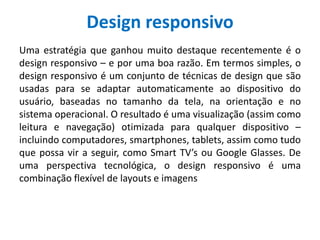 Design responsivo
Uma estratégia que ganhou muito destaque recentemente é o
design responsivo – e por uma boa razão. Em termos simples, o
design responsivo é um conjunto de técnicas de design que são
usadas para se adaptar automaticamente ao dispositivo do
usuário, baseadas no tamanho da tela, na orientação e no
sistema operacional. O resultado é uma visualização (assim como
leitura e navegação) otimizada para qualquer dispositivo –
incluindo computadores, smartphones, tablets, assim como tudo
que possa vir a seguir, como Smart TV’s ou Google Glasses. De
uma perspectiva tecnológica, o design responsivo é uma
combinação flexível de layouts e imagens
 