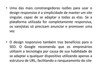 • Uma das mais constrangedoras razões para usar o
design responsivo é a simplicidade de manter um site
singular, capaz de se adaptar a todas as elas. Se a
plataforma utilizada for completamente responsiva,
os varejistas só precisam anunciar e promover uma
vez
• O design responsivo também traz benefícios para o
SEO. O Google recomenda que os empresários
utilizem a tecnologia por causa de sua habilidade de
se adaptar a qualquer dispositivo utilizando apenas a
estrutura de URL, facilitando o ranqueamento do site
 