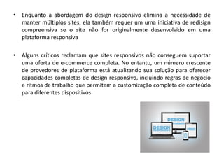 • Enquanto a abordagem do design responsivo elimina a necessidade de
manter múltiplos sites, ela também requer um uma iniciativa de redisign
compreensiva se o site não for originalmente desenvolvido em uma
plataforma responsiva
• Alguns críticos reclamam que sites responsivos não conseguem suportar
uma oferta de e-commerce completa. No entanto, um número crescente
de provedores de plataforma está atualizando sua solução para oferecer
capacidades completas de design responsivo, incluindo regras de negócio
e ritmos de trabalho que permitem a customização completa de conteúdo
para diferentes dispositivos
 