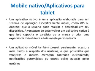 Mobile nativo/Aplicativos para
tablet
• Um aplicativo nativo é uma aplicação elaborada para um
sistema de operação especificamente móvel, como iOS ou
Android, que o usuário pode realizar o download em seu
dispositivo. A vantagem de desenvolver um aplicativo nativo é
que isso capacita o varejista ou a marca a criar uma
experiência móvel única e totalmente personalizada
• Um aplicativo móvel também possui, geralmente, acesso a
mais dados a respeito dos usuários, o que possibilita que
varejistas e marcas ofereçam conteúdo customizado,
notificações automáticas ou outras ações guiadas pelos
usuários
 