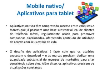 Mobile nativo/
Aplicativos para tablet
• Aplicativos nativos têm comprovado sucesso entre varejistas e
marcas que já possuem uma base substancial leal de clientes
de telefonia móvel, regularmente usada para promover
campanhas direcionadas, oferecendo conteúdo de utilidade
de acordo com seus estilos de vida
• O desafio dos aplicativos é fazer com que os usuários
executem o download – e as marcas precisam dedicar uma
quantidade substancial de recursos de marketing para criar
consciência sobre eles. Além disso, os aplicativos precisam de
atualizações constantes
 