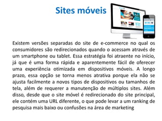 Sites móveis
Existem versões separadas do site de e-commerce no qual os
consumidores são redirecionados quando o acessam através de
um smartphone ou tablet. Essa estratégia foi atraente no início,
já que é uma forma rápida e aparentemente fácil de oferecer
uma experiência otimizada em dispositivos móveis. A longo
prazo, essa opção se torna menos atrativa porque ela não se
ajusta facilmente a novos tipos de dispositivos ou tamanhos de
tela, além de requerer a manutenção de múltiplos sites. Além
disso, desde que o site móvel é redirecionado do site principal,
ele contém uma URL diferente, o que pode levar a um ranking de
pesquisa mais baixo ou confusões na área de marketing
 