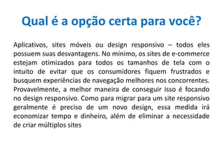 Qual é a opção certa para você?
Aplicativos, sites móveis ou design responsivo – todos eles
possuem suas desvantagens. No mínimo, os sites de e-commerce
estejam otimizados para todos os tamanhos de tela com o
intuito de evitar que os consumidores fiquem frustrados e
busquem experiências de navegação melhores nos concorrentes.
Provavelmente, a melhor maneira de conseguir isso é focando
no design responsivo. Como para migrar para um site responsivo
geralmente é preciso de um novo design, essa medida irá
economizar tempo e dinheiro, além de eliminar a necessidade
de criar múltiplos sites
 