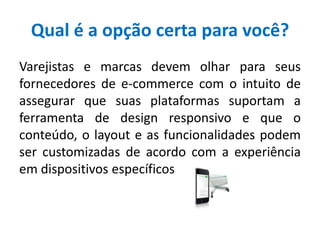 Qual é a opção certa para você?
Varejistas e marcas devem olhar para seus
fornecedores de e-commerce com o intuito de
assegurar que suas plataformas suportam a
ferramenta de design responsivo e que o
conteúdo, o layout e as funcionalidades podem
ser customizadas de acordo com a experiência
em dispositivos específicos
 